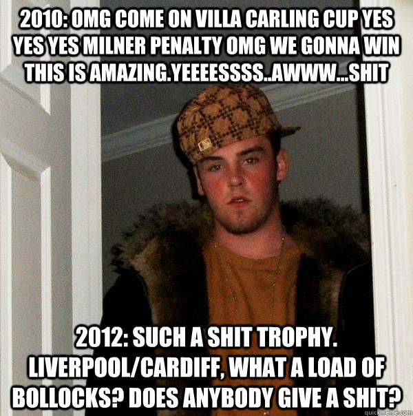 2010: OMG COME ON VILLA carling cup yes yes yes milner penalty omg we gonna win this is amazing.yeeeessss..awww...shit 2012: such a shit trophy. Liverpool/cardiff, what a load of bollocks? does anybody give a shit?  Scumbag Steve
