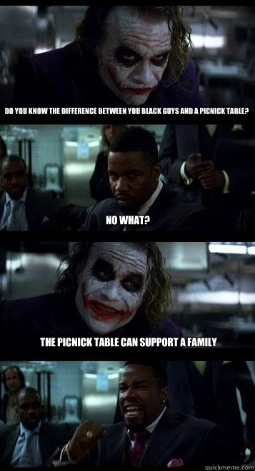 DO YOU KNOW THE DIFFERENCE BETWEEN YOU BLACK GUYS AND A PICNICK TABLE? nO WHAT? THE PICNICK TABLE CAN SUPPORT A FAMILY  Joker with Black guy