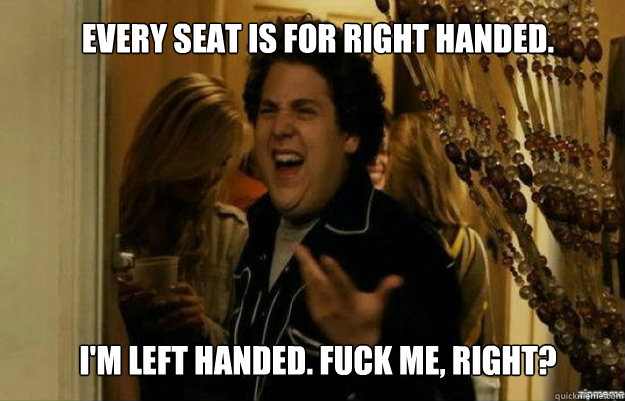 Every seat is for right handed.  I'm left handed. FUCK ME, RIGHT? - Every seat is for right handed.  I'm left handed. FUCK ME, RIGHT?  fuck me right