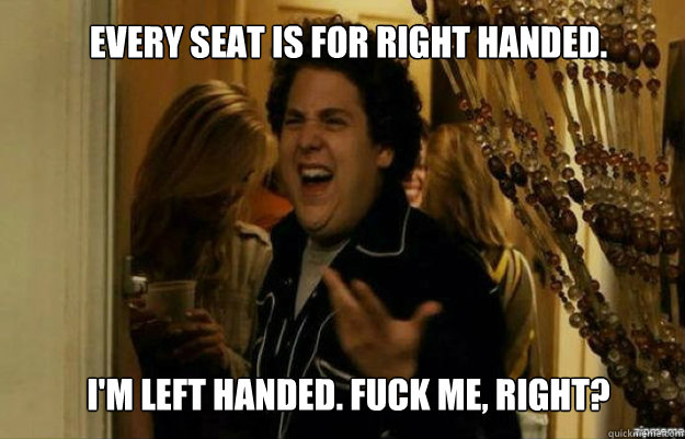 Every seat is for right handed.  I'm left handed. FUCK ME, RIGHT?  fuck me right