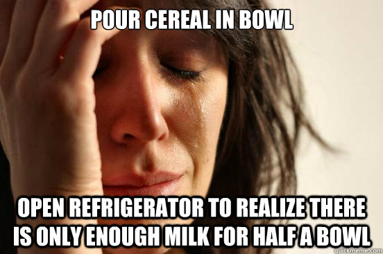 Pour cereal in bowl open refrigerator to realize there is only enough milk for half a bowl  First World Problems