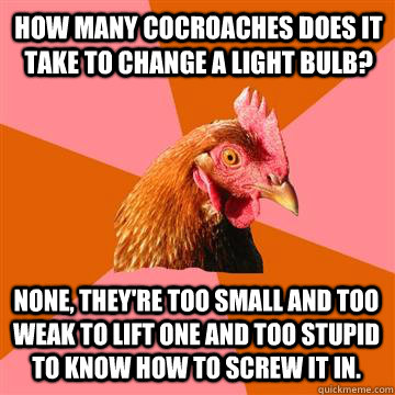 How many cocroaches does it take to change a light bulb? none, they're too small and too weak to lift one and too stupid to know how to screw it in. - How many cocroaches does it take to change a light bulb? none, they're too small and too weak to lift one and too stupid to know how to screw it in.  Anti-Joke Chicken