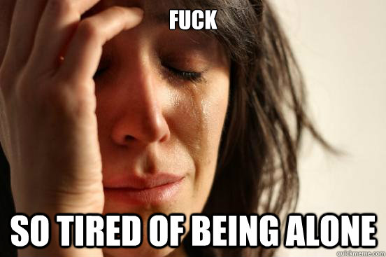 FUCK SO TIRED OF BEING ALONE  First World Problems