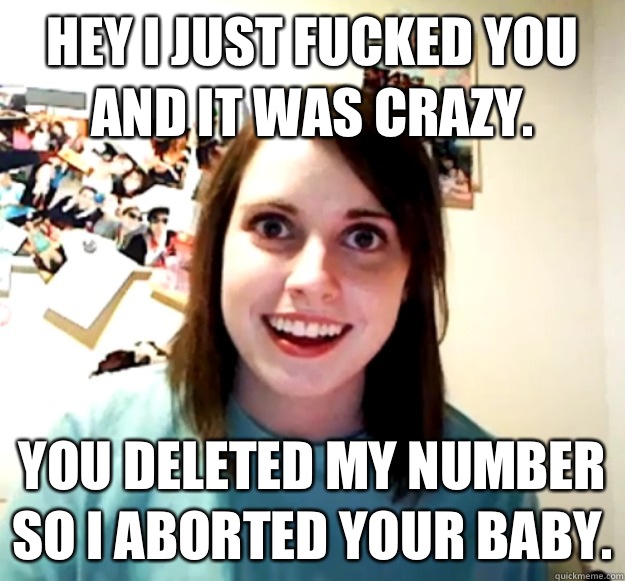 Hey I just fucked you and it was crazy. You deleted my number so I aborted your baby.  Overly Attached Girlfriend
