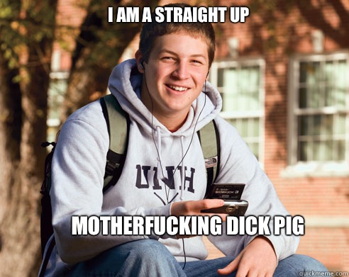 I am a straight up  Motherfucking dick pig  College Freshman