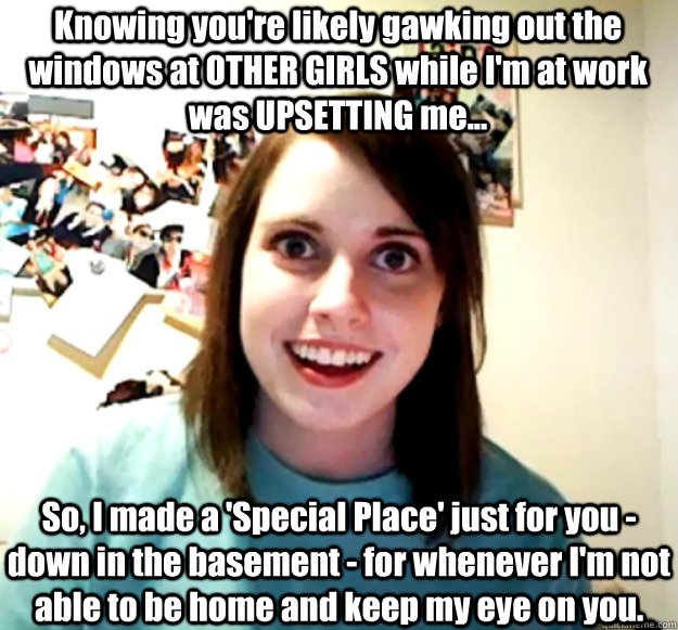 Knowing you're likely gawking out the windows at OTHER GIRLS while I'm at work was UPSETTING me... So, I made a 'Special Place' just for you - down in the basement - for whenever I'm not able to be home and keep my eye on you.  Overly Attached Girlfriend