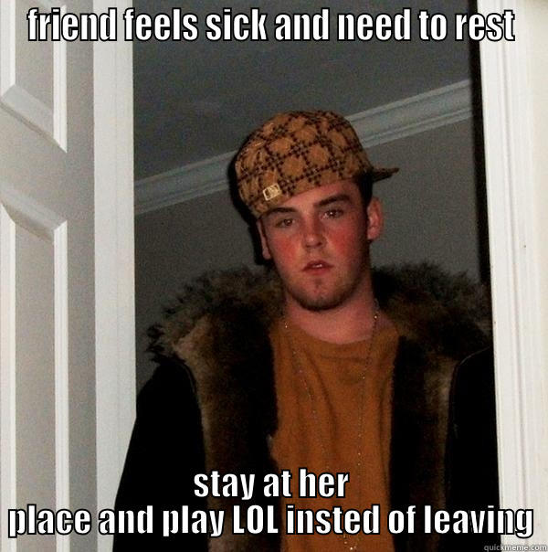 FRIEND FEELS SICK AND NEED TO REST STAY AT HER PLACE AND PLAY LOL INSTED OF LEAVING Scumbag Steve