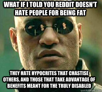 what if i told you Reddit doesn't hate people for being fat They hate hypocrites that chastise others, and those that take advantage of benefits meant for the truly disabled  Matrix Morpheus