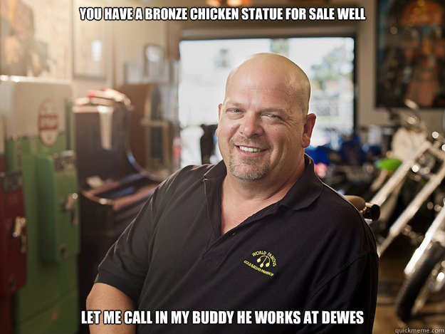 you have a bronze chicken statue for sale well Let me call in my buddy he works at dewes  Good Guy Rick Harrison