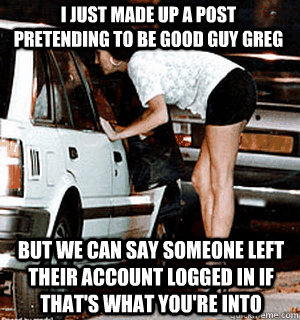 I just made up a post pretending to be Good Guy Greg But we can say someone left their account logged in if that's what you're into  Karma Whore