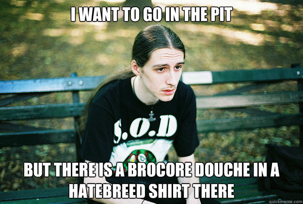 I want to go in the pit but there is a brocore douche in a hatebreed shirt there - I want to go in the pit but there is a brocore douche in a hatebreed shirt there  First World Metal Problems
