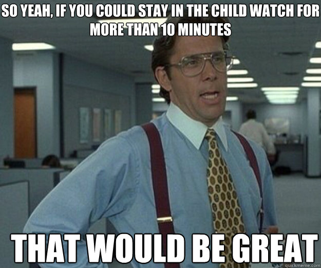 So yeah, if you could stay in the child watch for more than 10 minutes THAT WOULD BE GREAT  that would be great