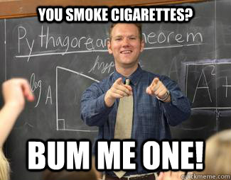 You smoke cigarettes? Bum me one!  Awesome High School Teacher
