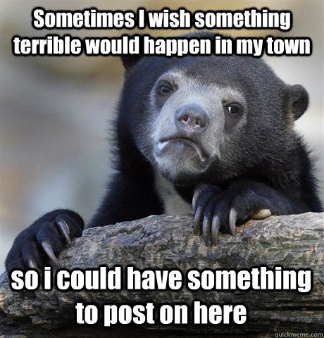 Sometimes I wish something terrible would happen in my town so i could have something to post on here  Confession Bear