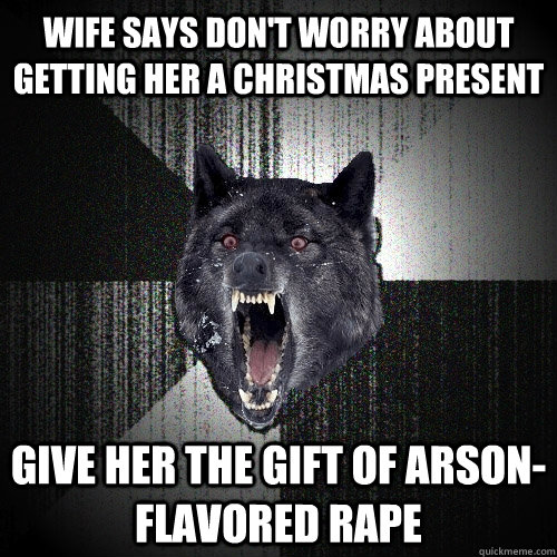 wife says don't worry about getting her a christmas present give her the gift of arson-flavored rape  Insanity Wolf