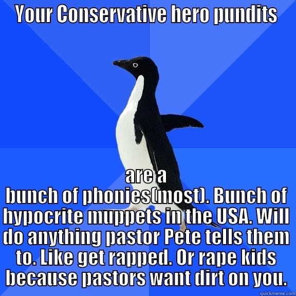 YOUR CONSERVATIVE HERO PUNDITS ARE A BUNCH OF PHONIES(MOST). BUNCH OF HYPOCRITE MUPPETS IN THE USA. WILL DO ANYTHING PASTOR PETE TELLS THEM TO. LIKE GET RAPPED. OR RAPE KIDS BECAUSE PASTORS WANT DIRT ON YOU. Socially Awkward Penguin