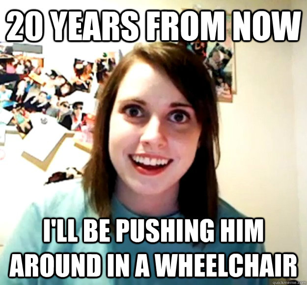 20 years from now I'll be pushing him around in a wheelchair  Overly Attached Girlfriend