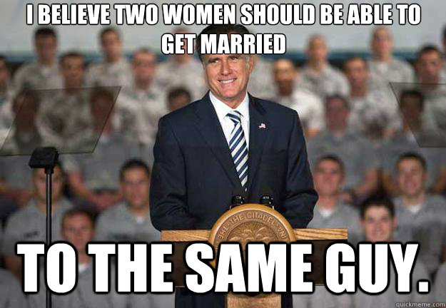 I believe two women should be able to get married to the same guy.  Mitt Romney