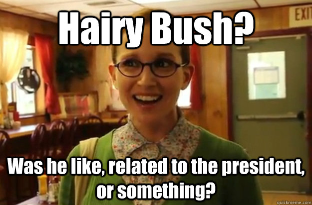 Hairy Bush? Was he like, related to the president, or something?  Sexually Oblivious Female