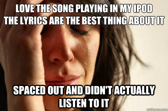 love the song playing in my ipod 
the lyrics are the best thing about it spaced out and didn't actually listen to it  First World Problems