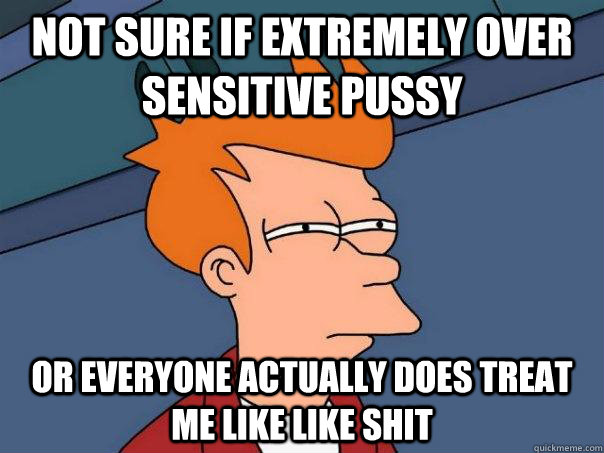 not sure if extremely over sensitive pussy or everyone actually does treat me like like shit - not sure if extremely over sensitive pussy or everyone actually does treat me like like shit  FuturamaFry