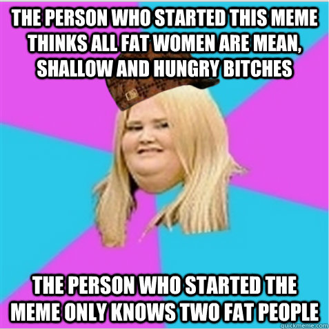 the person who started this meme thinks all fat women are mean, shallow and hungry bitches the person who started the meme only knows two fat people  scumbag fat girl