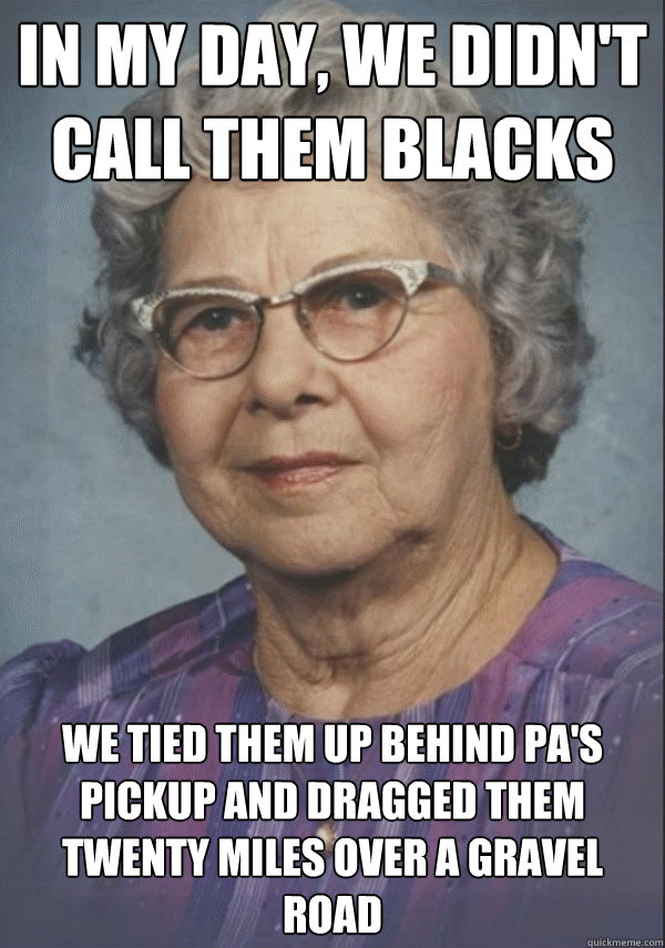 in my day, we didn't call them blacks we tied them up behind pa's pickup and dragged them twenty miles over a gravel road - in my day, we didn't call them blacks we tied them up behind pa's pickup and dragged them twenty miles over a gravel road  Politically incorrect grandmother