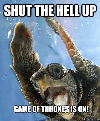 Shut the hell up Game of thrones is on!  
