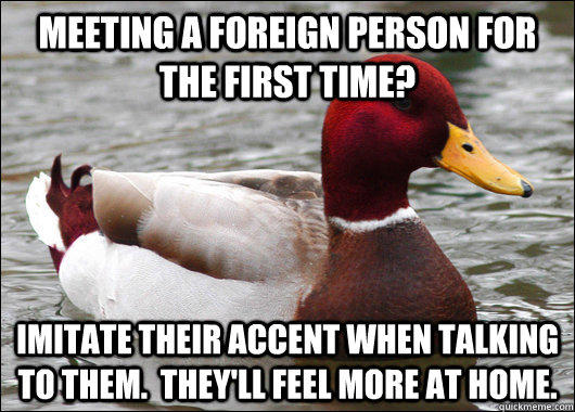 meeting a foreign person for the first time? imitate their accent when talking to them.  they'll feel more at home. - meeting a foreign person for the first time? imitate their accent when talking to them.  they'll feel more at home.  Malicious Advice Mallard