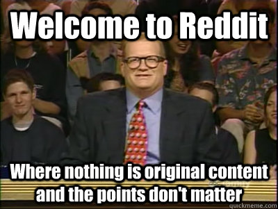 Welcome to Reddit Where nothing is original content and the points don't matter  Its time to play drew carey