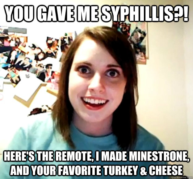 You gave me Syphillis?! Here's the remote, I made Minestrone, and your favorite turkey & cheese   Overly Attached Girlfriend