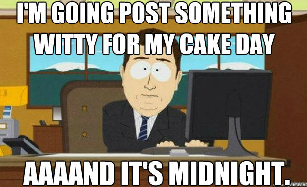 I'm going post something witty for my cake day AAAAND IT'S midnight.  aaaand its gone