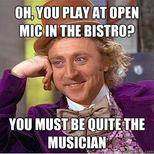 Oh, you play at open mic in the bistro? You must be quite the musician  Creepy Wonka