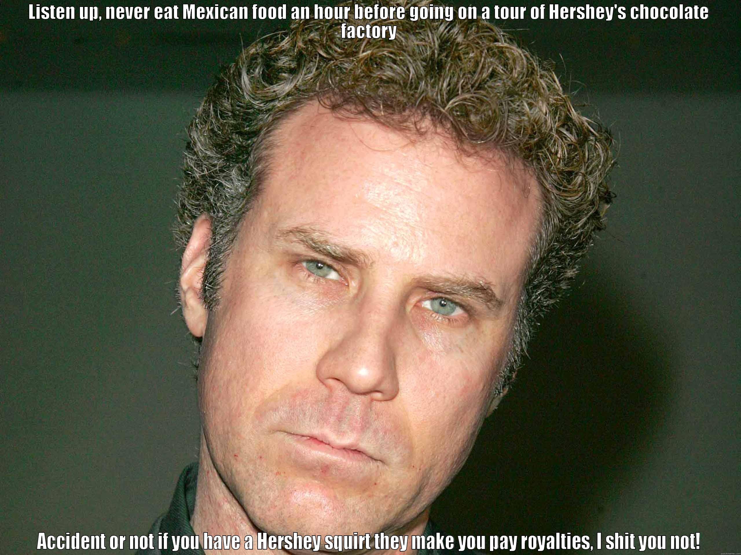 LISTEN UP, NEVER EAT MEXICAN FOOD AN HOUR BEFORE GOING ON A TOUR OF HERSHEY'S CHOCOLATE FACTORY ACCIDENT OR NOT IF YOU HAVE A HERSHEY SQUIRT THEY MAKE YOU PAY ROYALTIES, I SHIT YOU NOT! Misc