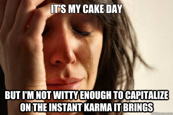 It's my cake Day but i'm not witty enough to capitalize on the instant karma it brings  First World Problems