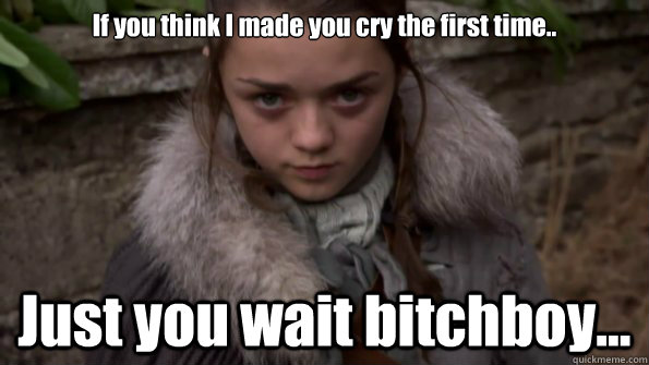 If you think I made you cry the first time.. Just you wait bitchboy...  Arya Stark