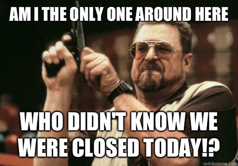 Am I the only one around here Who didn't know we were closed today!?  Am I the only one