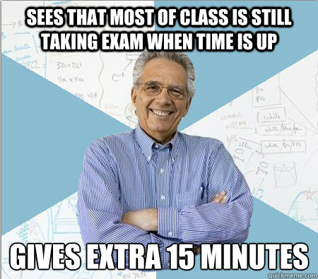 sees that most of class is still taking exam when time is up GIVES EXTRA 15 MINUTES  Good guy professor