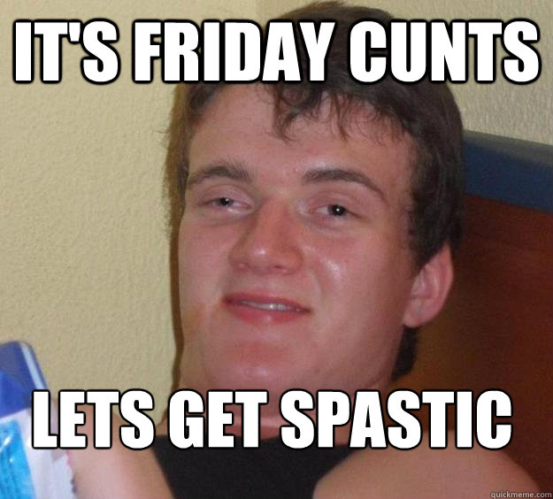 IT'S FRIDAY CUNTS LETS GET SPASTIC
  10 Guy