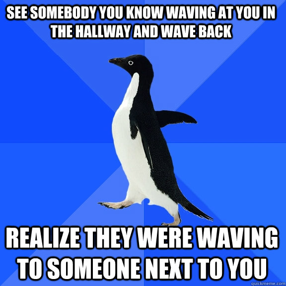 See somebody you know waving at you in the hallway and wave back realize they were waving to someone next to you  Socially Awkward Penguin