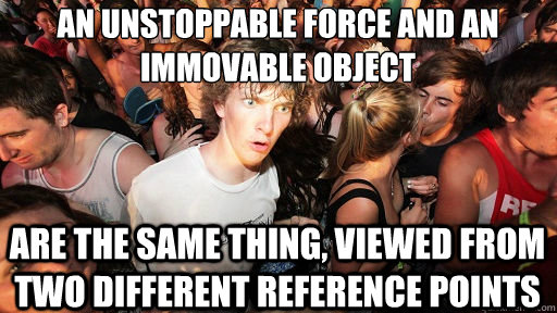 an unstoppable force and an immovable object 
 are the same thing, viewed from two different reference points  Sudden Clarity Clarence