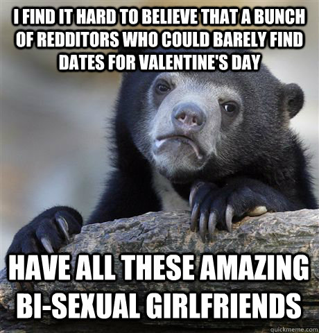 I find it hard to believe that a bunch of Redditors who could barely find dates for Valentine's Day Have all these amazing bi-sexual girlfriends  Confession Bear