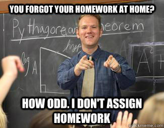 YOU FORGOT YOUR HOMEWORK AT HOME? HOW ODD. I DON'T ASSIGN HOMEWORK - YOU FORGOT YOUR HOMEWORK AT HOME? HOW ODD. I DON'T ASSIGN HOMEWORK  Awesome High School Teacher