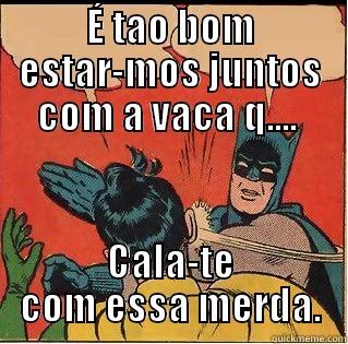 É TAO BOM ESTAR-MOS JUNTOS COM A VACA Q....  CALA-TE COM ESSA MERDA. Slappin Batman