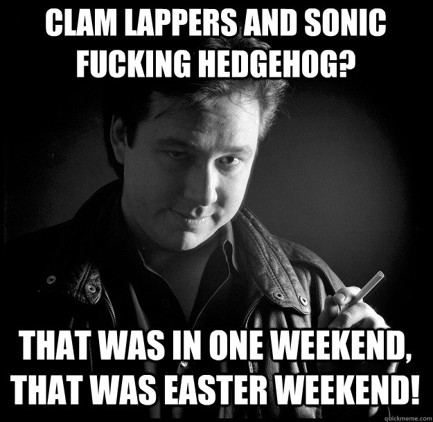 That was in one weekend, that was easter weekend! Clam lappers and sonic fucking hedgehog?  Bill Hicks