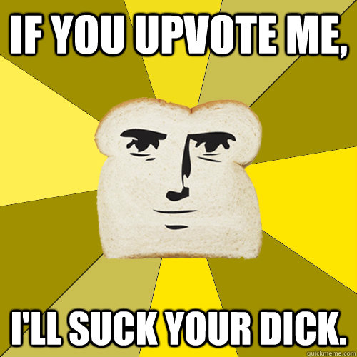 If you upvote me, I'll suck your dick.  Breadfriend