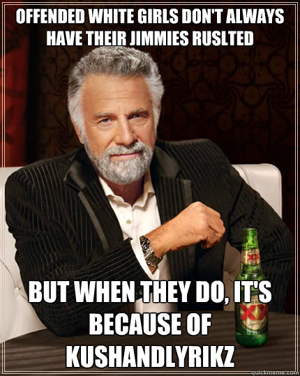 Offended White girls don't always have their jimmies ruslted But when they do, it's because of kushandlyrikz  The Most Interesting Man In The World