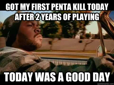 GOT MY FIRST PENTA KILL TODAY AFTER 2 YEARS OF PLAYING TODAY WAS A GOOD DAY  ice cube good day
