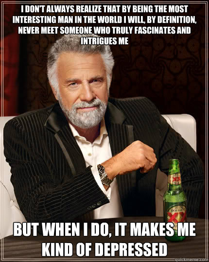 I DON'T ALWAYS REALIZE THAT BY BEING THE MOST INTERESTING MAN IN THE WORLD I WILL, BY DEFINITION, NEVER MEET SOMEONE WHO TRULY FASCINATES AND INtrigues me But when I do, it makes me kind of depressed  Dos Equis man