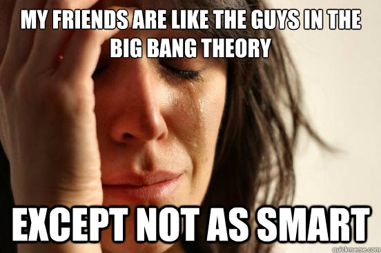 My friends are like the guys in the big bang theory Except not as smart - My friends are like the guys in the big bang theory Except not as smart  First World Problems